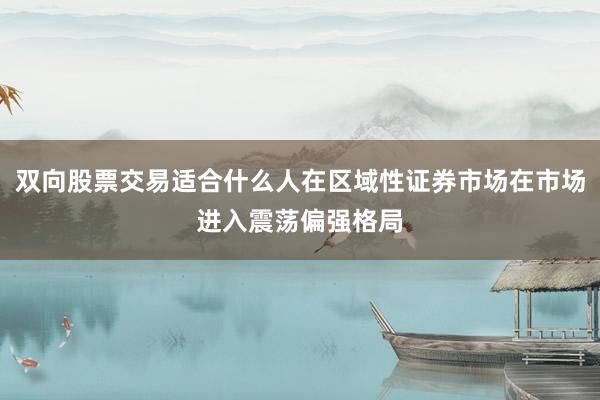 双向股票交易适合什么人在区域性证券市场在市场进入震荡偏强格局