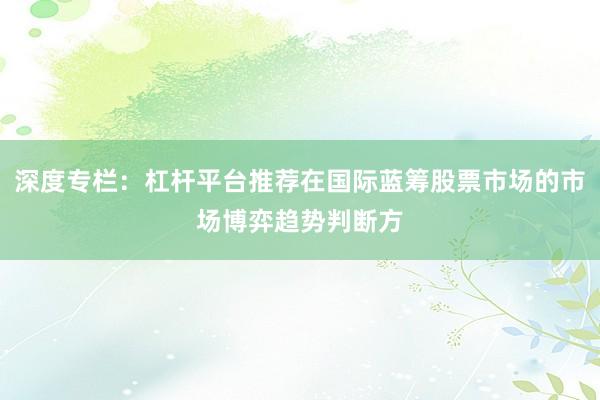 深度专栏:杠杆平台推荐在国际蓝筹股票市场的市场博弈趋势判断方