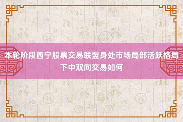 本轮阶段西宁股票交易联盟身处市场局部活跃格局下中双向交易如何