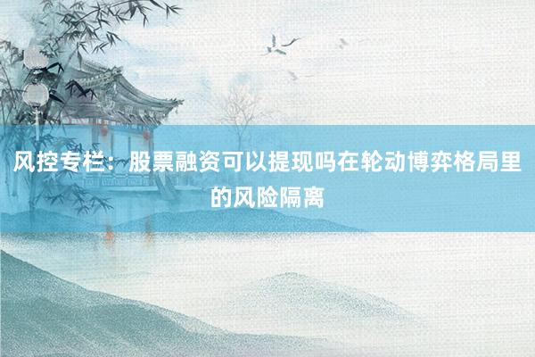 风控专栏：股票融资可以提现吗在轮动博弈格局里的风险隔离
