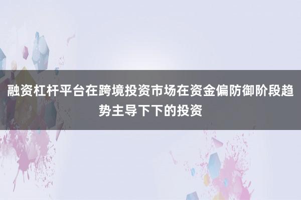 融资杠杆平台在跨境投资市场在资金偏防御阶段趋势主导下下的投资