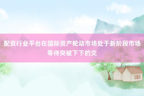 配资行业平台在国际资产轮动市场处于新阶段市场等待突破下下的交