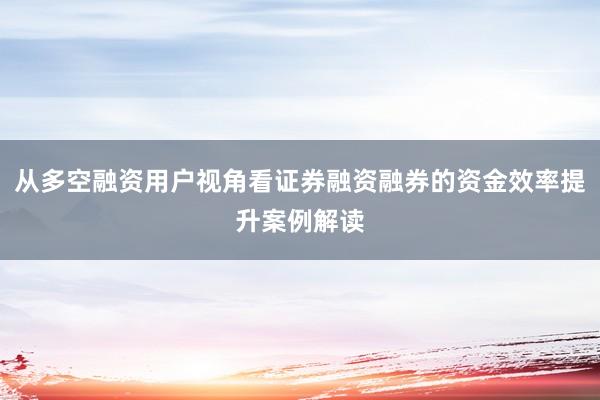 从多空融资用户视角看证券融资融券的资金效率提升案例解读