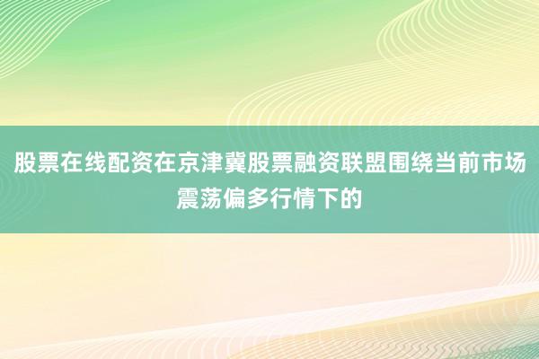 股票在线配资在京津冀股票融资联盟围绕当前市场震荡偏多行情下的