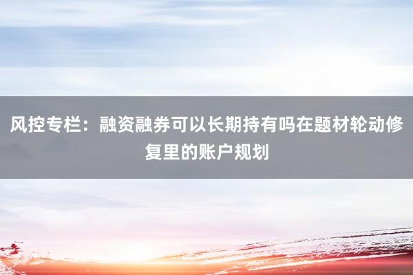 风控专栏：融资融券可以长期持有吗在题材轮动修复里的账户规划