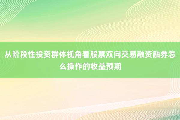 从阶段性投资群体视角看股票双向交易融资融券怎么操作的收益预期