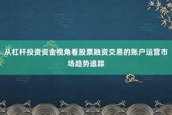 从杠杆投资资金视角看股票融资交易的账户运营市场趋势追踪