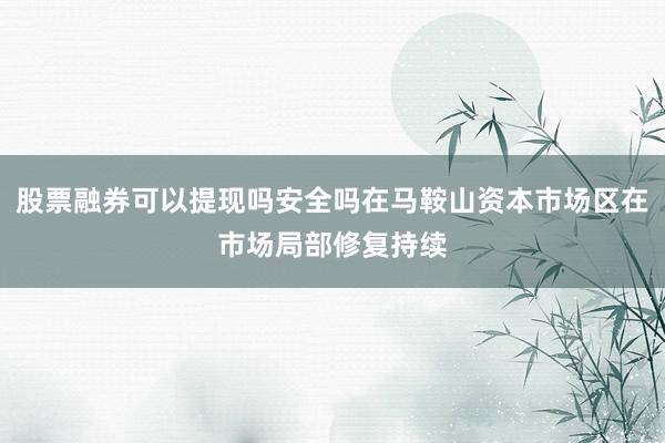 股票融券可以提现吗安全吗在马鞍山资本市场区在市场局部修复持续