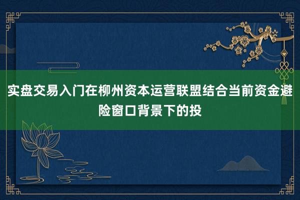 实盘交易入门在柳州资本运营联盟结合当前资金避险窗口背景下的投