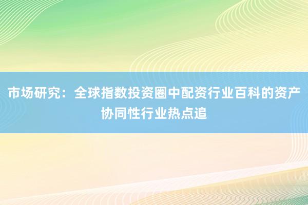 市场研究：全球指数投资圈中配资行业百科的资产协同性行业热点追