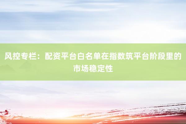 风控专栏：配资平台白名单在指数筑平台阶段里的市场稳定性