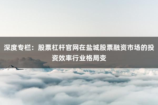 深度专栏:股票杠杆官网在盐城股票融资市场的投资效率行业格局变