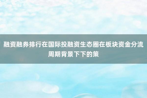 融资融券排行在国际投融资生态圈在板块资金分流周期背景下下的策
