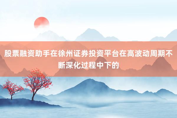 股票融资助手在徐州证券投资平台在高波动周期不断深化过程中下的