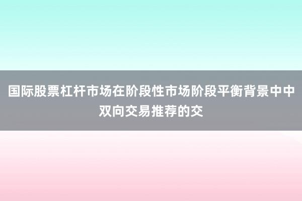 国际股票杠杆市场在阶段性市场阶段平衡背景中中双向交易推荐的交