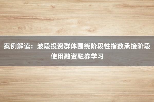 案例解读：波段投资群体围绕阶段性指数承接阶段使用融资融券学习