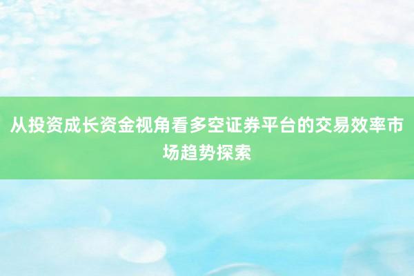 从投资成长资金视角看多空证券平台的交易效率市场趋势探索