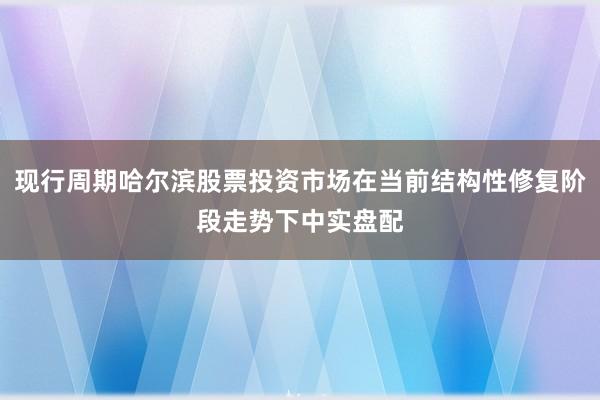现行周期哈尔滨股票投资市场在当前结构性修复阶段走势下中实盘配