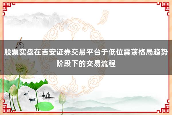 股票实盘在吉安证券交易平台于低位震荡格局趋势阶段下的交易流程