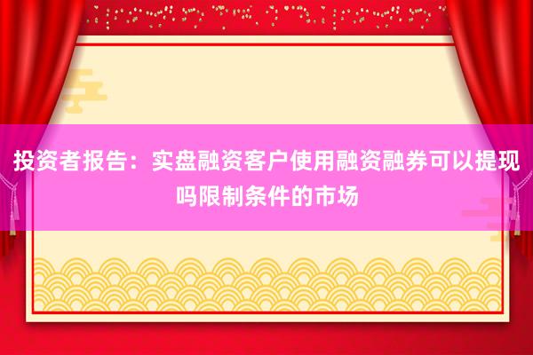 投资者报告：实盘融资客户使用融资融券可以提现吗限制条件的市场