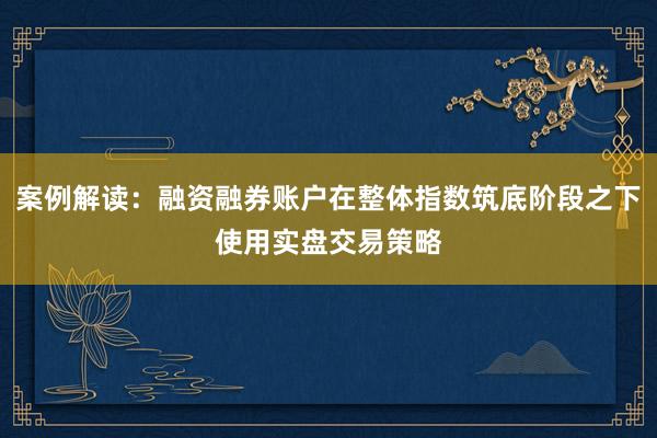 案例解读：融资融券账户在整体指数筑底阶段之下使用实盘交易策略