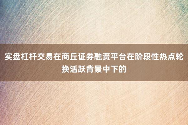 实盘杠杆交易在商丘证券融资平台在阶段性热点轮换活跃背景中下的