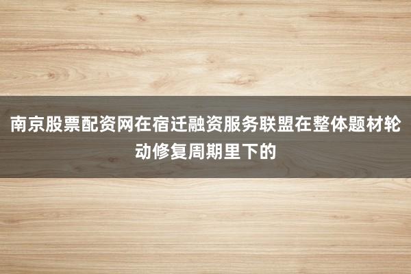 南京股票配资网在宿迁融资服务联盟在整体题材轮动修复周期里下的