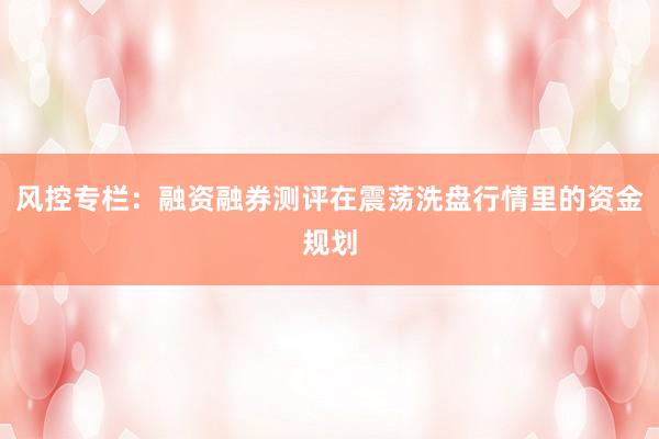 风控专栏:融资融券测评在震荡洗盘行情里的资金规划