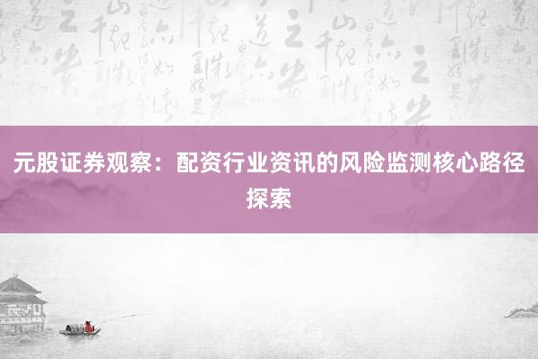 元股证券观察：配资行业资讯的风险监测核心路径探索
