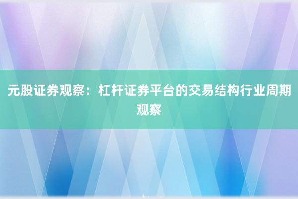 元股证券观察：杠杆证券平台的交易结构行业周期观察