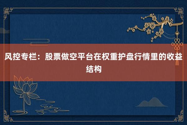 风控专栏：股票做空平台在权重护盘行情里的收益结构