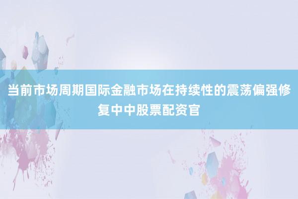 当前市场周期国际金融市场在持续性的震荡偏强修复中中股票配资官