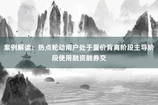 案例解读:热点轮动用户处于量价背离阶段主导阶段使用融资融券交