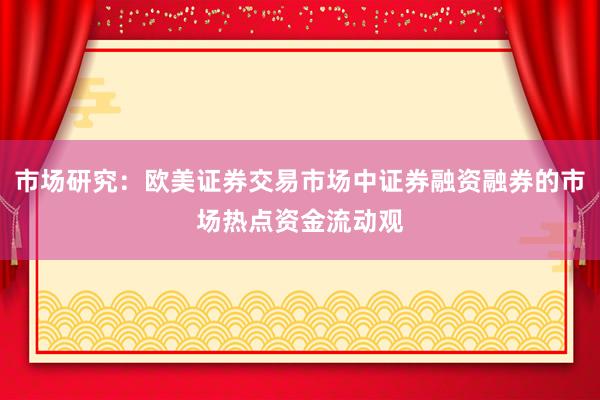 市场研究：欧美证券交易市场中证券融资融券的市场热点资金流动观