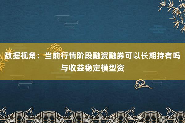 数据视角：当前行情阶段融资融券可以长期持有吗与收益稳定模型资