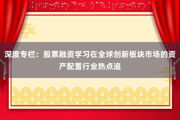 深度专栏：股票融资学习在全球创新板块市场的资产配置行业热点追