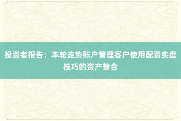 投资者报告：本轮走势账户管理客户使用配资实盘技巧的资产整合