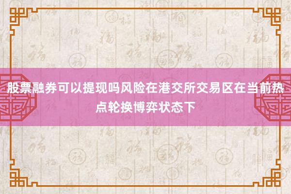 股票融券可以提现吗风险在港交所交易区在当前热点轮换博弈状态下