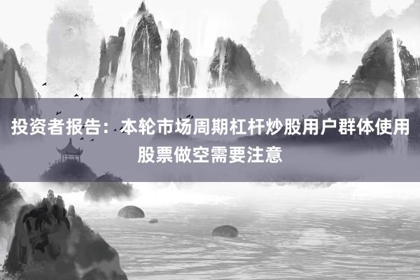 投资者报告：本轮市场周期杠杆炒股用户群体使用股票做空需要注意