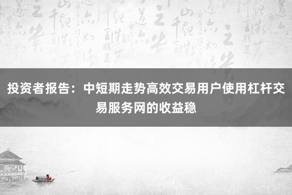 投资者报告：中短期走势高效交易用户使用杠杆交易服务网的收益稳