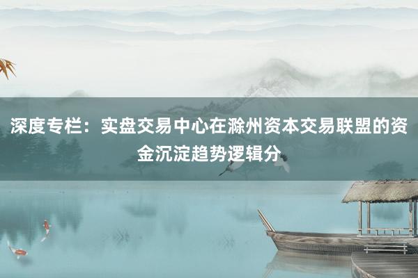 深度专栏：实盘交易中心在滁州资本交易联盟的资金沉淀趋势逻辑分