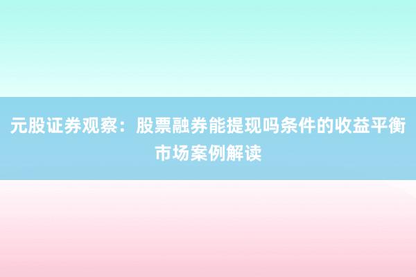 元股证券观察：股票融券能提现吗条件的收益平衡市场案例解读