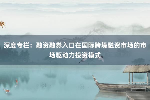 深度专栏：融资融券入口在国际跨境融资市场的市场驱动力投资模式