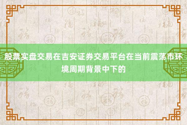 股票实盘交易在吉安证券交易平台在当前震荡市环境周期背景中下的