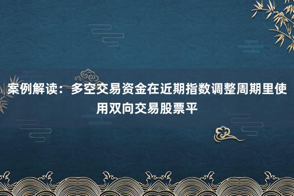 案例解读：多空交易资金在近期指数调整周期里使用双向交易股票平