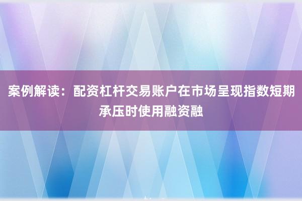 案例解读：配资杠杆交易账户在市场呈现指数短期承压时使用融资融
