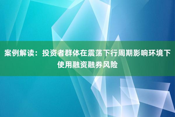 案例解读：投资者群体在震荡下行周期影响环境下使用融资融券风险