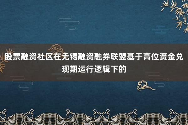 股票融资社区在无锡融资融券联盟基于高位资金兑现期运行逻辑下的
