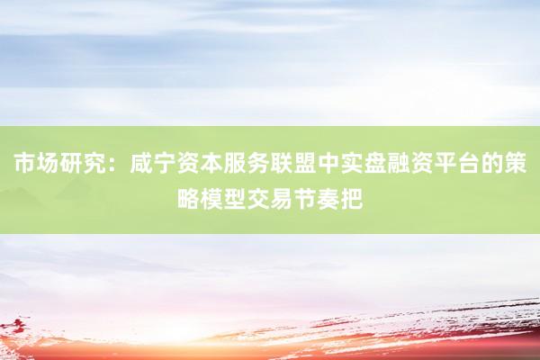 市场研究:咸宁资本服务联盟中实盘融资平台的策略模型交易节奏把