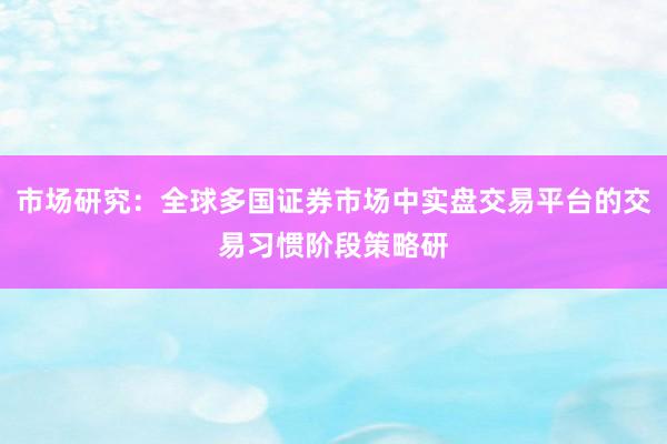 市场研究：全球多国证券市场中实盘交易平台的交易习惯阶段策略研